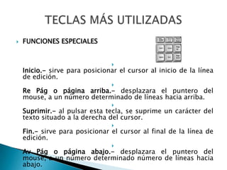 FUNCIONES ESPECIALESInicio.- sirve para posicionar el cursor al inicio de la línea de edición.Re Pág o página arriba.- desplazara el puntero del mouse, a un número determinado de líneas hacia arriba.Suprimir.- al pulsar esta tecla, se suprime un carácter del texto situado a la derecha del cursor.Fin.- sirve para posicionar el cursor al final de la línea de edición.Av Pág o página abajo.- desplazara el puntero del mouse, a un número determinado número de líneas hacia abajo.TECLAS MÁS UTILIZADAS