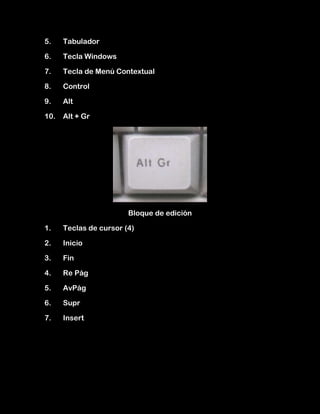 5.    Tabulador

6.    Tecla Windows

7.    Tecla de Menú Contextual

8.    Control

9.    Alt

10.   Alt + Gr




                        Bloque de edición

1.    Teclas de cursor (4)

2.    Inicio

3.    Fin

4.    Re Pág

5.    AvPág

6.    Supr

7.    Insert
 
