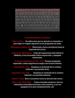 Teclas Principales y Funciones

 Enter o Intro   Se utiliza para que se ejecute un comando, o
  para bajar al renglón siguiente en los programas de texto.

Backspace o Retroceso Retrocede y borra caracteres hacia la
                   izquierda del cursor.

Caps Lock o Bloq Mayús Traba de mayúsculas (sólo afecta al
  alfabeto), la luz encendida indica mayúsculas, y apagada
                         minúsculas.

   Funciones Especiales (F1.F2…F12) Poseen propósitos
  especiales, cada programa les asigna una función distinta.

   Page Upo Re. Pág. Desplaza el contenido de la ventana
                'saltando' una pantalla atrás.

Page Down o Av. Pág.     Desplaza el contenido de la ventana
             'saltando' una pantalla adelante.

 Delete o Supr Borra caracteres hacia la derecha del cursor.

 Núm. Lock o Bloq Núm. Traba el teclado numérico: Con luz
  indicadora encendida funcionan como números y con luz
          apagada sirve para desplazamiento, etc.
 