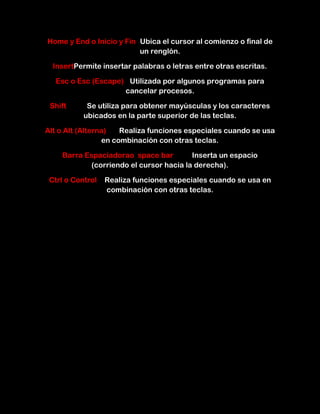Home y End o Inicio y Fin Ubica el cursor al comienzo o final de
                          un renglón.

  InsertPermite insertar palabras o letras entre otras escritas.

  Esc o Esc (Escape) Utilizada por algunos programas para
                    cancelar procesos.

 Shift      Se utiliza para obtener mayúsculas y los caracteres
           ubicados en la parte superior de las teclas.

Alt o Alt (Alterna)   Realiza funciones especiales cuando se usa
                 en combinación con otras teclas.

    Barra Espaciadorao space bar        Inserta un espacio
           (corriendo el cursor hacia la derecha).

 Ctrl o Control   Realiza funciones especiales cuando se usa en
                  combinación con otras teclas.
 