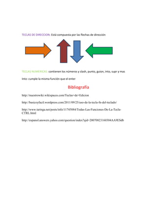 TECLAS DE DIRECCION: Está compuesta por las flechas de dirección




TECLAS NUMERICAS: contienen los números y slash, punto, guion, into, supr y mas

Into: cumple la misma función que el enter

                                    Bibliografía
http://nuestrowiki.wikispaces.com/Teclas+de+Edicion

http://basicoyfacil.wordpress.com/2011/09/25/uso-de-la-tecla-fn-del-teclado/

http://www.taringa.net/posts/info/11745884/Todas-Las-Funciones-De-La-Tecla-
CTRL.html

http://espanol.answers.yahoo.com/question/index?qid=20070823160304AA9ESdb
 