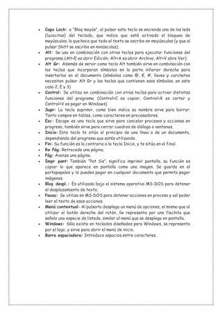  Caps Lock: o “Bloq mayús”, al pulsar esta tecla se enciende uno de los leds
(lucecitas) del teclado, que indica que está activado el bloqueo de
mayúsculas, lo que hace que todo el texto se escriba en mayúsculas (y que al
pulsar Shift se escriba en minúsculas).
 Alt: Se usa en combinación con otras teclas para ejecutar funciones del
programa (Alt+E es abrir Edición, Alt+A es abrir Archivo, Alt+V abre Ver)
 Alt Gr: Además de servir como tecla Alt también sirve en combinación con
las teclas que incorporan símbolos en la parte inferior derecha para
insertarlos en el documento (símbolos como @, €, #, llaves y corchetes
necesitan pulsar Alt Gr y las teclas que contienen esos símbolos, en este
caso 2, E y 3)
 Control: Se utiliza en combinación con otras teclas para activar distintas
funciones del programa. (Control+C es copiar, Control+X es cortar y
Control+V es pegar en Windows)
 Supr: La tecla suprimir, como bien indica su nombre sirve para borrar.
Tanto campos en tablas, como caracteres en procesadores.
 Esc: Escape es una tecla que sirve para cancelar procesos y acciones en
progreso, también sirve para cerrar cuadros de diálogo o ventanas.
 Inicio: Esta tecla te sitúa al principio de una línea o de un documento,
dependiendo del programa que estés utilizando.
 Fin: Su función es la contraria a la tecla Inicio, y te sitúa en el final.
 Re Pág: Retrocede una página.
 Pág: Avanza una página.
 Impr pant: También “Pet Sis”, significa imprimir pantalla, su función es
copiar lo que aparece en pantalla como una imagen. Se guarda en el
portapapeles y lo puedes pegar en cualquier documento que permita pegar
imágenes.
 Bloq despl.: Es utilizada bajo el sistema operativo MS-DOS para detener
el desplazamiento de texto.
 Pausa: Se utiliza en MS-DOS para detener acciones en proceso y así poder
leer el texto de esas acciones.
 Menú contextual: Al pulsarlo desplega un menú de opciones, el mismo que al
utilizar el botón derecho del ratón. Se representa por una flechita que
señala una especie de listado, similar al menú que se desplega en pantalla.
 Windows: Sólo existe en teclados diseñados para Windows, se representa
por el logo, y sirve para abrir el menú de inicio.
 Barra espaciadora: Introduce espacios entre caracteres.
 