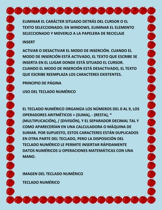 ELIMINAR EL CARÁCTER SITUADO DETRÁS DEL CURSOR O EL
TEXTO SELECCIONADO; EN WINDOWS, ELIMINAR EL ELEMENTO
SELECCIONADO Y MOVERLO A LA PAPELERA DE RECICLAJE
INSERT
ACTIVAR O DESACTIVAR EL MODO DE INSERCIÓN. CUANDO EL
MODO DE INSERCIÓN ESTÁ ACTIVADO, EL TEXTO QUE ESCRIBE SE
INSERTA EN EL LUGAR DONDE ESTÁ SITUADO EL CURSOR.
CUANDO EL MODO DE INSERCIÓN ESTÁ DESACTIVADO, EL TEXTO
QUE ESCRIBE REEMPLAZA LOS CARACTERES EXISTENTES.
PRINCIPIO DE PÁGINA
USO DEL TECLADO NUMÉRICO

EL TECLADO NUMÉRICO ORGANIZA LOS NÚMEROS DEL 0 AL 9, LOS
OPERADORES ARITMÉTICOS + (SUMA), - (RESTA), *
(MULTIPLICACIÓN), / (DIVISIÓN), Y EL SEPARADOR DECIMAL TAL Y
COMO APARECERÍAN EN UNA CALCULADORA O MÁQUINA DE
SUMAR. POR SUPUESTO, ESTOS CARACTERES ESTÁN DUPLICADOS
EN OTRA PARTE DEL TECLADO, PERO LA DISPOSICIÓN DEL
TECLADO NUMÉRICO LE PERMITE INSERTAR RÁPIDAMENTE
DATOS NUMÉRICOS U OPERACIONES MATEMÁTICAS CON UNA
MANO.

IMAGEN DEL TECLADO NUMÉRICO
TECLADO NUMÉRICO

 