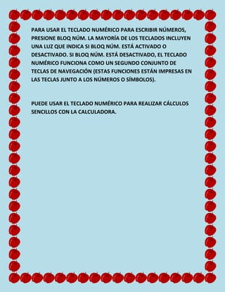 PARA USAR EL TECLADO NUMÉRICO PARA ESCRIBIR NÚMEROS,
PRESIONE BLOQ NÚM. LA MAYORÍA DE LOS TECLADOS INCLUYEN
UNA LUZ QUE INDICA SI BLOQ NÚM. ESTÁ ACTIVADO O
DESACTIVADO. SI BLOQ NÚM. ESTÁ DESACTIVADO, EL TECLADO
NUMÉRICO FUNCIONA COMO UN SEGUNDO CONJUNTO DE
TECLAS DE NAVEGACIÓN (ESTAS FUNCIONES ESTÁN IMPRESAS EN
LAS TECLAS JUNTO A LOS NÚMEROS O SÍMBOLOS).

PUEDE USAR EL TECLADO NUMÉRICO PARA REALIZAR CÁLCULOS
SENCILLOS CON LA CALCULADORA.

 