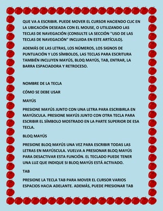 QUE VA A ESCRIBIR. PUEDE MOVER EL CURSOR HACIENDO CLIC EN
LA UBICACIÓN DESEADA CON EL MOUSE, O UTILIZANDO LAS
TECLAS DE NAVEGACIÓN (CONSULTE LA SECCIÓN "USO DE LAS
TECLAS DE NAVEGACIÓN" INCLUIDA EN ESTE ARTÍCULO).
ADEMÁS DE LAS LETRAS, LOS NÚMEROS, LOS SIGNOS DE
PUNTUACIÓN Y LOS SÍMBOLOS, LAS TECLAS PARA ESCRITURA
TAMBIÉN INCLUYEN MAYÚS, BLOQ MAYÚS, TAB, ENTRAR, LA
BARRA ESPACIADORA Y RETROCESO.

NOMBRE DE LA TECLA
CÓMO SE DEBE USAR
MAYÚS
PRESIONE MAYÚS JUNTO CON UNA LETRA PARA ESCRIBIRLA EN
MAYÚSCULA. PRESIONE MAYÚS JUNTO CON OTRA TECLA PARA
ESCRIBIR EL SÍMBOLO MOSTRADO EN LA PARTE SUPERIOR DE ESA
TECLA.
BLOQ MAYÚS
PRESIONE BLOQ MAYÚS UNA VEZ PARA ESCRIBIR TODAS LAS
LETRAS EN MAYÚSCULA. VUELVA A PRESIONAR BLOQ MAYÚS
PARA DESACTIVAR ESTA FUNCIÓN. EL TECLADO PUEDE TENER
UNA LUZ QUE INDIQUE SI BLOQ MAYÚS ESTÁ ACTIVADO.
TAB
PRESIONE LA TECLA TAB PARA MOVER EL CURSOR VARIOS
ESPACIOS HACIA ADELANTE. ADEMÁS, PUEDE PRESIONAR TAB

 