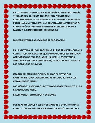 EN LOS TEMAS DE AYUDA, UN SIGNO MÁS (+) ENTRE DOS O MÁS
TECLAS INDICA QUE ESAS TECLAS DEBEN PRESIONARSE
CONJUNTAMENTE. POR EJEMPLO, CTRL+A SIGNIFICA MANTENER
PRESIONADA LA TECLA CTRL Y, A CONTINUACIÓN, PRESIONAR A.
CTRL+MAYÚS+A SIGNIFICA MANTENER PRESIONADAS CTRL Y
MAYÚS Y, A CONTINUACIÓN, PRESIONAR A.

BUSCAR MÉTODOS ABREVIADOS DE PROGRAMAS

EN LA MAYORÍA DE LOS PROGRAMAS, PUEDE REALIZAR ACCIONES
CON EL TECLADO. PARA VER QUÉ COMANDOS POSEEN MÉTODOS
ABREVIADOS DE TECLADO, ABRA UN MENÚ. LOS MÉTODOS
ABREVIADOS (SI ESTÁN DISPONIBLES) SE MUESTRAN AL LADO DE
LOS ELEMENTOS DEL MENÚ.

IMAGEN DEL MENÚ EDICIÓN EN EL BLOC DE NOTAS QUE
MUESTRA MÉTODOS ABREVIADOS DE TECLADO JUNTO A LOS
COMANDOS DE MENÚ
LOS MÉTODOS ABREVIADOS DE TECLADO APARECEN JUNTO A LOS
ELEMENTOS DE MENÚ.
ELEGIR MENÚS, COMANDOS Y OPCIONES

PUEDE ABRIR MENÚS Y ELEGIR COMANDOS Y OTRAS OPCIONES
CON EL TECLADO. EN UN PROGRAMA CON MENÚS CON LETRAS

 