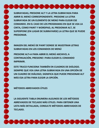 SUBRAYADAS, PRESIONE ALT Y LA LETRA SUBRAYADA PARA
ABRIR EL MENÚ CORRESPONDIENTE. PRESIONE LA LETRA
SUBRAYADA DE UN ELEMENTO DE MENÚ PARA ELEGIR ESE
COMANDO. EN EL CASO DE LOS PROGRAMAS EN QUE SE USA LA
CINTA, COMO PAINT Y WORDPAD, AL PRESIONAR ALT, SE
SUPERPONE (EN LUGAR DE SUBRAYARSE) LA LETRA QUE SE PUEDE
PRESIONAR.

IMAGEN DEL MENÚ DE PAINT DONDE SE MUESTRAN LETRAS
SUBRAYADAS EN LOS COMANDOS DE MENÚ
PRESIONE ALT+A PARA ABRIR EL MENÚ ARCHIVO; A
CONTINUACIÓN, PRESIONE I PARA ELEGIR EL COMANDO
IMPRIMIR.
ESTE TRUCO FUNCIONA TAMBIÉN EN CUADROS DE DIÁLOGO.
SIEMPRE QUE VEA UNA LETRA SUBRAYADA EN UNA OPCIÓN DE
UN CUADRO DE DIÁLOGO, SIGNIFICA QUE PUEDE PRESIONAR ALT
MÁS ESA LETRA PARA ELEGIR LA OPCIÓN.

MÉTODOS ABREVIADOS ÚTILES

LA SIGUIENTE TABLA ENUMERA ALGUNOS DE LOS MÉTODOS
ABREVIADOS DE TECLADO MÁS ÚTILES. PARA OBTENER UNA
LISTA MÁS DETALLADA, CONSULTE MÉTODOS ABREVIADOS DE
TECLADO.

 