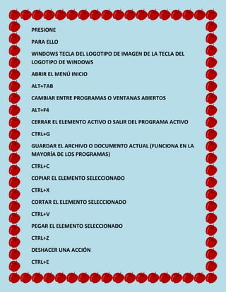 PRESIONE
PARA ELLO
WINDOWS TECLA DEL LOGOTIPO DE IMAGEN DE LA TECLA DEL
LOGOTIPO DE WINDOWS
ABRIR EL MENÚ INICIO
ALT+TAB
CAMBIAR ENTRE PROGRAMAS O VENTANAS ABIERTOS
ALT+F4
CERRAR EL ELEMENTO ACTIVO O SALIR DEL PROGRAMA ACTIVO
CTRL+G
GUARDAR EL ARCHIVO O DOCUMENTO ACTUAL (FUNCIONA EN LA
MAYORÍA DE LOS PROGRAMAS)
CTRL+C
COPIAR EL ELEMENTO SELECCIONADO
CTRL+X
CORTAR EL ELEMENTO SELECCIONADO
CTRL+V
PEGAR EL ELEMENTO SELECCIONADO
CTRL+Z
DESHACER UNA ACCIÓN
CTRL+E

 