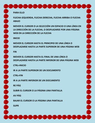 PARA ELLO
FLECHA IZQUIERDA, FLECHA DERECHA, FLECHA ARRIBA O FLECHA
ABAJO
MOVER EL CURSOR O LA SELECCIÓN UN ESPACIO O UNA LÍNEA EN
LA DIRECCIÓN DE LA FLECHA, O DESPLAZARSE POR UNA PÁGINA
WEB EN LA DIRECCIÓN DE LA FLECHA
INICIO
MOVER EL CURSOR HASTA EL PRINCIPIO DE UNA LÍNEA O
DESPLAZARSE HASTA LA PARTE SUPERIOR DE UNA PÁGINA WEB
FIN
MOVER EL CURSOR HASTA EL FINAL DE UNA LÍNEA O
DESPLAZARSE HASTA LA PARTE INFERIOR DE UNA PÁGINA WEB
CTRL+INICIO
IR A LA PARTE SUPERIOR DE UN DOCUMENTO
CTRL+FIN
IR A LA PARTE INFERIOR DE UN DOCUMENTO
RE PÁG
SUBIR EL CURSOR O LA PÁGINA UNA PANTALLA
AV PÁG
BAJAR EL CURSOR O LA PÁGINA UNA PANTALLA
SUPR

 