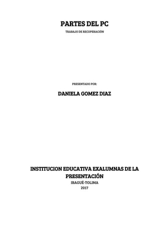 PARTES​ ​DEL​ ​PC 
TRABAJO​ ​DE​ ​RECUPERACIÓN 
 
 
 
 
 
 
 
 
 
 
 
 
PRESENTADO​ ​POR: 
 
DANIELA​ ​GOMEZ​ ​DIAZ  
 
 
 
 
 
 
 
 
 
 
 
 
 
 
 
 
INSTITUCION​ ​EDUCATIVA​ ​EXALUMNAS​ ​DE​ ​LA 
PRESENTACIÓN 
IBAGUÉ-TOLIMA 
2017 
 
 