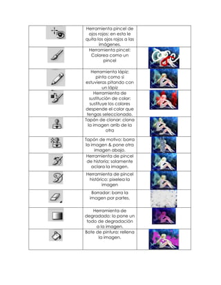 Herramienta pincel de
 ojos rojos: en esta le
quita los ojos rojos a las
       imágenes.
 Herramienta pincel:
  Colorea como un
         pincel

    Herramienta lápiz:
      pinta como si
estuvieras pitando con
          un lápiz
     Herramienta de
   sustitución de color:
   sustituye los colores
despende el color que
 tengas seleccionado.
Tapón de clonar: clona
  la imagen arrib de la
            otra

Tapón de motivo: borra
la imagen & pone otra
     imagen abajo.
 Herramienta de pincel
 de historia; solamente
   aclara la imagen.
Herramienta de pincel
 histórico: pixelea la
        imagen
   Borrador: borra la
  imagen por partes.

    Herramienta de
degradado: lo pone un
 todo de degradación
     a la imagen.
Bote de pintura: rellena
      la imagen.
 