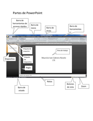 Partes de PowerPoint
Área de trabajo
Barra de
titulo
Barra de
herramientas de
accesos rápidos Barra de
herramientas
Barra de
menú
Etiqueta de
esquema
Etiqueta
de
diapositiva
Barra de
estado
Diapositiva
Regla
Notas
Botones
de vista Zoom