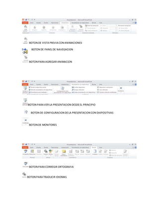 BOTON DE VISTA PREVIA CON ANIMACIONES
BOTON DE PANEL DE NAVEGACION
BOTON PARA AGREGAR ANIMACION
BOTON PARA VER LA PRESENTACION DESDE EL PRINCIPIO
BOTON DE CONFIGURACION DE LA PRESENTACION CON DIAPOSITIVAS
BOTON DE MONITORES
BOTON PARA CORREGIR ORTOGRAFIA
BOTON PARA TRADUCIR IDIOMAS