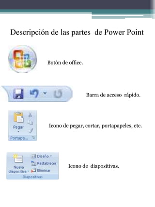 Descripción de las partes  de Power Point Botón de office. Barra de acceso  rápido. Icono de pegar, cortar, portapapeles, etc. Icono de  diapositivas. 