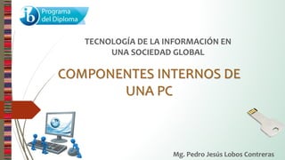 COMPONENTES INTERNOS DE
UNA PC
TECNOLOGÍA DE LA INFORMACIÓN EN
UNA SOCIEDAD GLOBAL
Mg. Pedro Jesús Lobos Contreras
 