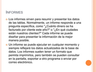 INFORMES
 Los informes sirven para resumir y presentar los datos
de las tablas. Normalmente, un informe responde a una
pregunta específica, como "¿Cuánto dinero se ha
facturado por cliente este año?" o "¿En qué ciudades
están nuestros clientes?" Cada informe se puede
diseñar para presentar la información de la mejor
manera posible.
 Un informe se puede ejecutar en cualquier momento y
siempre reflejará los datos actualizados de la base de
datos. Los informes suelen tener un formato que
permita imprimirlos, pero también se pueden consultar
en la pantalla, exportar a otro programa o enviar por
correo electrónico.
 