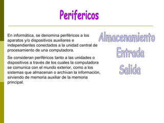 En informática, se denomina periféricos a los
aparatos y/o dispositivos auxiliares e
independientes conectados a la unidad central de
procesamiento de una computadora.
Se consideran periféricos tanto a las unidades o
dispositivos a través de los cuales la computadora
se comunica con el mundo exterior, como a los
sistemas que almacenan o archivan la información,
sirviendo de memoria auxiliar de la memoria
principal.
 