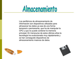 Los periféricos de almacenamiento de
información son dispositivos utilizados para
almacenar los datos ya sea de una forma
temporal o permanente, que ha de manipular la
CPU y que no puede contener la memoria
principal. En transcurso de estos últimos años la
tecnología ha evolucionado muy rápidamente y
se han conseguido dispositivos de
almacenamiento masivos de datos.
 