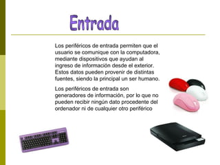 Los periféricos de entrada permiten que el
usuario se comunique con la computadora,
mediante dispositivos que ayudan al
ingreso de información desde el exterior.
Estos datos pueden provenir de distintas
fuentes, siendo la principal un ser humano.
Los periféricos de entrada son
generadores de información, por lo que no
pueden recibir ningún dato procedente del
ordenador ni de cualquier otro periférico
 