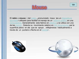 El ratón o mouse ( del ingles , pronunciado maus )es un dispositivos
apuntador utilizado para facilitar el manejo de un entorno grafico en una
computadora. Generalmente esta fabrico en plástico y se utiliza con una
de las manos . Detecta su movimiento relativo en dos dimensiones par la
superficie plana en ala que se apoya , reflejándose habitualmente a
través de un puntero o flecha en el monitor .