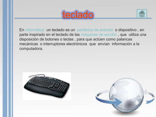 En informática un teclado es un periférico de entrada o dispositivo , en
parte inspirado en el teclado de las maquinas de escribir , que utiliza una
disposición de botones o teclas , para que actúen como palancas
mecánicas o interruptores electrónicos que envían información a la
computadora.