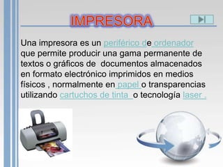 Una impresora es un periférico de ordenador
que permite producir una gama permanente de
textos o gráficos de documentos almacenados
en formato electrónico imprimidos en medios
físicos , normalmente en papel o transparencias
utilizando cartuchos de tinta o tecnología laser .