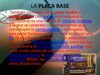 LA PLACA BASE
• También conocida como placa madre o
 tarjeta madre (del inglés motherboard o
 mainboard) es una tarjeta de circuito impreso
 a la que se conectan los componentes que
 constituyen la computadora u ordenador. Es
 una parte fundamental a la hora de armar una
 PC de escritorio o portátil. Tiene instalados
 una serie de circuitos integrados, entre los que
 se encuentra el circuito integrado auxiliar, que
 sirve como centro de conexión entre el
 microprocesador, la memoria de acceso
 aleatorio (RAM), las ranuras de expansión y
 otros dispositivos.
 
