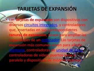 TARJETAS DE EXPANSIÓN
• Las tarjetas de expansión son dispositivos con
  diversos circuitos integrados, y controladores
  que, insertadas en sus correspondientes
  ranuras de expansión, sirven para ampliar las
  capacidades de un ordenador. Las tarjetas de
  expansión más comunes sirven para añadir
  memoria, controladoras de unidad de disco,
  controladoras de vídeo, puertos serie o
  paralelo y dispositivos de módem internos
 