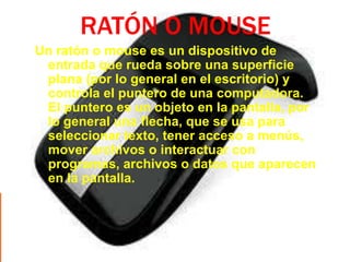 RATÓN O MOUSE
Un ratón o mouse es un dispositivo de
 entrada que rueda sobre una superficie
 plana (por lo general en el escritorio) y
 controla el puntero de una computadora.
 El puntero es un objeto en la pantalla, por
 lo general una flecha, que se usa para
 seleccionar texto, tener acceso a menús,
 mover archivos o interactuar con
 programas, archivos o datos que aparecen
 en la pantalla.
 