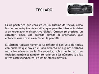 10
TECLADO
 
Es un periférico que consiste en un sistema de teclas, como
las de una máquina de escribir, que permite introducir datos
a un ordenador o dispositivo digital. Cuando se presiona un
carácter, envía una entrada cifrada al ordenador, que
entonces muestra el carácter en la pantalla.
El término teclado numérico se refiere al conjunto de teclas
con números que hay en el lado derecho de algunos teclados
(no a los números en la fila superior, sobre las letras). Los
teclados numéricos también se refieren a los números (y a las
letras correspondientes) en los teléfonos móviles.
 