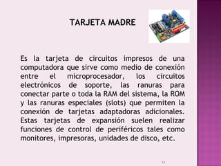 11
TARJETA MADRE
Es la tarjeta de circuitos impresos de una
computadora que sirve como medio de conexión
entre el microprocesador, los circuitos
electrónicos de soporte, las ranuras para
conectar parte o toda la RAM del sistema, la ROM
y las ranuras especiales (slots) que permiten la
conexión de tarjetas adaptadoras adicionales.
Estas tarjetas de expansión suelen realizar
funciones de control de periféricos tales como
monitores, impresoras, unidades de disco, etc.
 