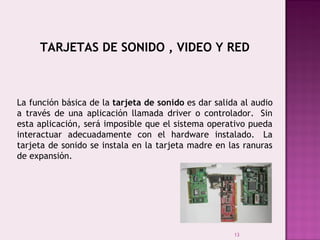 13
TARJETAS DE SONIDO , VIDEO Y RED
La función básica de la tarjeta de sonido es dar salida al audio
a través de una aplicación llamada driver o controlador.  Sin
esta aplicación, será imposible que el sistema operativo pueda
interactuar adecuadamente con el hardware instalado.  La
tarjeta de sonido se instala en la tarjeta madre en las ranuras
de expansión.
 