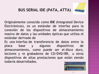17
BUS SERIAL IDE (PATA, ATTA)
Originalmente conocido como IDE (Integrated Device
Electrónicos), es un estándar de interfaz para la
conexión de los dispositivos de almacenamiento
masivo de datos y las unidades ópticas que utiliza el
estándar derivado de
Es una interfaz de transferencia de datos entre la
placa base y algunos dispositivos de
almacenamiento, como puede ser el disco duro,
lectores y re grabadores de CD/DVD/BR,  u otros
dispositivos de altas prestaciones que están siendo
todavía desarrollados.
 