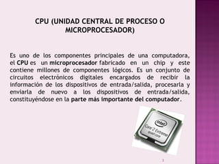3
CPU (UNIDAD CENTRAL DE PROCESO O
MICROPROCESADOR)
Es uno de los componentes principales de una computadora,
el CPU es un microprocesador fabricado en un chip y este
contiene millones de componentes lógicos. Es un conjunto de
circuitos electrónicos digitales encargados de recibir la
información de los dispositivos de entrada/salida, procesarla y
enviarla de nuevo a los dispositivos de entrada/salida,
constituyéndose en la parte más importante del computador.
 