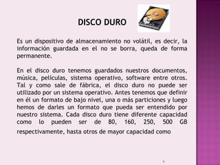 6
DISCO DURO
Es un dispositivo de almacenamiento no volátil, es decir, la
información guardada en el no se borra, queda de forma
permanente.
En el disco duro tenemos guardados nuestros documentos,
música, películas, sistema operativo, software entre otros.
Tal y como sale de fábrica, el disco duro no puede ser
utilizado por un sistema operativo. Antes tenemos que definir
en él un formato de bajo nivel, una o más particiones y luego
hemos de darles un formato que pueda ser entendido por
nuestro sistema. Cada disco duro tiene diferente capacidad
como lo pueden ser de 80, 160, 250, 500 GB
respectivamente, hasta otros de mayor capacidad como 
 