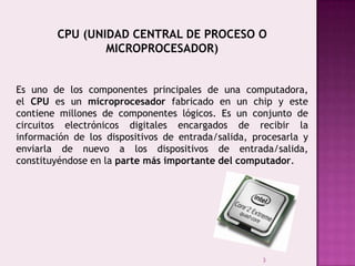 3
CPU (UNIDAD CENTRAL DE PROCESO O
MICROPROCESADOR)
Es uno de los componentes principales de una computadora,
el CPU es un microprocesador fabricado en un chip y este
contiene millones de componentes lógicos. Es un conjunto de
circuitos electrónicos digitales encargados de recibir la
información de los dispositivos de entrada/salida, procesarla y
enviarla de nuevo a los dispositivos de entrada/salida,
constituyéndose en la parte más importante del computador.
 