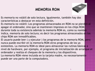 5
MEMORIA ROM
Es memoria no volátil de solo lectura. Igualmente, también hay dos
características a destacar en esta definición.
Es memoria no volátil: Los programas almacenados en ROM no se pierden al
apagar el ordenador, sino que se mantienen impresos en los chips ROM
durante toda su existencia además la memoria ROM es, como su nombre
indica, memoria de solo lectura; es decir los programas almacenados en los
chips ROM son inmodificables.
El usuario puede leer ( y ejecutar ) los programas de la memoria ROM, pero
nunca puede escribir en la memoria ROM otros programas de los ya
existentes. La memoria ROM es ideal para almacenar las rutinas básicas a
nivel de hardware, por ejemplo, el programa de inicialización de arranque el
ordenador y realiza el chequeo de la memoria y los dispositivos.
La memoria ROM viene incluida en la tarjeta madre, no necesariamente
puede ser una parte de la computadora.
 