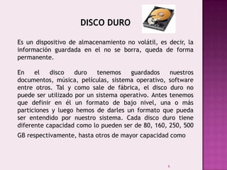 6
DISCO DURO
Es un dispositivo de almacenamiento no volátil, es decir, la
información guardada en el no se borra, queda de forma
permanente.
En el disco duro tenemos guardados nuestros
documentos, música, películas, sistema operativo, software
entre otros. Tal y como sale de fábrica, el disco duro no
puede ser utilizado por un sistema operativo. Antes tenemos
que definir en él un formato de bajo nivel, una o más
particiones y luego hemos de darles un formato que pueda
ser entendido por nuestro sistema. Cada disco duro tiene
diferente capacidad como lo pueden ser de 80, 160, 250, 500
GB respectivamente, hasta otros de mayor capacidad como
 