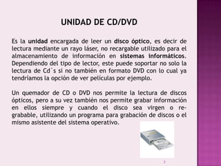 7
UNIDAD DE CD/DVD
Es la unidad encargada de leer un disco óptico, es decir de
lectura mediante un rayo láser, no recargable utilizado para el
almacenamiento de información en sistemas informáticos.
Dependiendo del tipo de lector, este puede soportar no solo la
lectura de Cd`s si no también en formato DVD con lo cual ya
tendríamos la opción de ver películas por ejemplo.
Un quemador de CD o DVD nos permite la lectura de discos
ópticos, pero a su vez también nos permite grabar información
en ellos siempre y cuando el disco sea virgen o re-
grabable, utilizando un programa para grabación de discos o el
mismo asistente del sistema operativo.
 