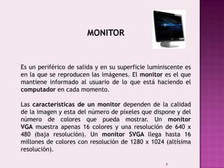 8
MONITOR
Es un periférico de salida y en su superficie luminiscente es
en la que se reproducen las imágenes. El monitor es el que
mantiene informado al usuario de lo que está haciendo el
computador en cada momento.
Las características de un monitor dependen de la calidad
de la imagen y esta del número de píxeles que dispone y del
número de colores que pueda mostrar. Un monitor
VGA muestra apenas 16 colores y una resolución de 640 x
480 (baja resolución). Un monitor SVGA llega hasta 16
millones de colores con resolución de 1280 x 1024 (altísima
resolución).
 