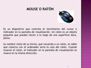 9
MOUSE O RATÓN
Es un dispositivo que controla el movimiento del cursor o
indicador en la pantalla de visualización. Un ratón es un objeto
pequeño que puedes mover a lo largo de una superficie dura,
plana.
Su nombre viene de su forma, que recuerda a un ratón, el cable
que conecta con el ordenador sería la cola del ratón. Cuando
mueves el ratón, el indicador en la pantalla de visualización se
mueve en la misma dirección.
 
