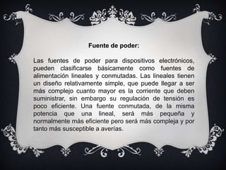 Fuente de poder:
Las fuentes de poder para dispositivos electrónicos,
pueden clasificarse básicamente como fuentes de
alimentación lineales y conmutadas. Las lineales tienen
un diseño relativamente simple, que puede llegar a ser
más complejo cuanto mayor es la corriente que deben
suministrar, sin embargo su regulación de tensión es
poco eficiente. Una fuente conmutada, de la misma
potencia que una lineal, será más pequeña y
normalmente más eficiente pero será más compleja y por
tanto más susceptible a averías.
 