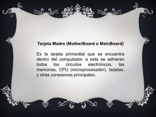 Tarjeta Madre (MotherBoard o MainBoard)
Es la tarjeta primordial que se encuentra
dentro del computador, a esta se adhieren
todos los circuitos electrónicos, las
memorias, CPU (microprocesador), tarjetas,
y otras conexiones principales.
 