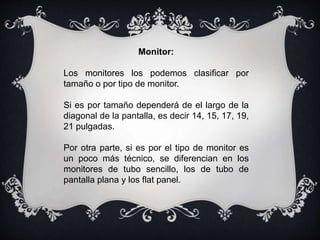 Monitor:
Los monitores los podemos clasificar por
tamaño o por tipo de monitor.
Si es por tamaño dependerá de el largo de la
diagonal de la pantalla, es decir 14, 15, 17, 19,
21 pulgadas.
Por otra parte, si es por el tipo de monitor es
un poco más técnico, se diferencian en los
monitores de tubo sencillo, los de tubo de
pantalla plana y los flat panel.
 