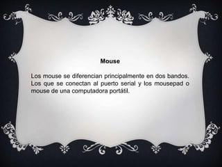 Mouse
Los mouse se diferencian principalmente en dos bandos.
Los que se conectan al puerto serial y los mousepad o
mouse de una computadora portátil.
 