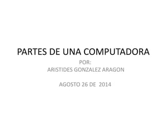 PARTES DE UNA COMPUTADORA 
POR: 
ARISTIDES GONZALEZ ARAGON 
AGOSTO 26 DE 2014 
 