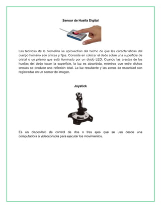 Sensor de Huella Digital 
Las técnicas de la biometría se aprovechan del hecho de que las características del 
cuerpo humano son únicas y fijas. Consiste en colocar el dedo sobre una superficie de 
cristal o un prisma que está iluminado por un diodo LED. Cuando las crestas de las 
huellas del dedo tocan la superficie, la luz es absorbida, mientras que entre dichas 
crestas se produce una reflexión total. La luz resultante y las zonas de oscuridad son 
registradas en un sensor de imagen. 
Joystick 
Es un dispositivo de control de dos o tres ejes que se usa desde una 
computadora o videoconsola para ejecutar los movimientos. 
 