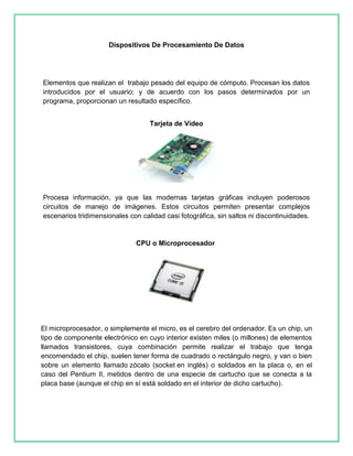 Dispositivos De Procesamiento De Datos 
Elementos que realizan el trabajo pesado del equipo de cómputo. Procesan los datos 
introducidos por el usuario; y de acuerdo con los pasos determinados por un 
programa, proporcionan un resultado específico. 
Tarjeta de Vídeo 
Procesa información, ya que las modernas tarjetas gráficas incluyen poderosos 
circuitos de manejo de imágenes. Estos circuitos permiten presentar complejos 
escenarios tridimensionales con calidad casi fotográfica, sin saltos ni discontinuidades. 
CPU o Microprocesador 
El microprocesador, o simplemente el micro, es el cerebro del ordenador. Es un chip, un 
tipo de componente electrónico en cuyo interior existen miles (o millones) de elementos 
llamados transistores, cuya combinación permite realizar el trabajo que tenga 
encomendado el chip, suelen tener forma de cuadrado o rectángulo negro, y van o bien 
sobre un elemento llamado zócalo (socket en inglés) o soldados en la placa o, en el 
caso del Pentium II, metidos dentro de una especie de cartucho que se conecta a la 
placa base (aunque el chip en sí está soldado en el interior de dicho cartucho). 
 