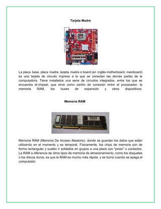 Tarjeta Madre 
La placa base, placa madre, tarjeta madre o board (en inglés motherboard, mainboard) 
es una tarjeta de circuito impreso a la que se conectan las demás partes de la 
computadora. Tiene instalados una serie de circuitos integrados, entre los que se 
encuentra el chipset, que sirve como centro de conexión entre el procesador, la 
memoria RAM, los buses de expansión y otros dispositivos. 
Memoria RAM 
Memoria RAM (Memoria De Acceso Aleatorio), donde se guardan los datos que están 
utilizando en el momento y es temporal. Físicamente, los chips de memoria son de 
forma rectangular y suelen ir soldados en grupos a una placa con "pines" o contactos. 
La RAM a diferencia de otros tipos de memoria de almacenamiento, como los disquetes 
o los discos duros, es que la RAM es mucho más rápida, y se borra cuando se apaga el 
computador. 
 