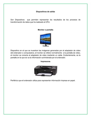 Dispositivos de salida 
Son Dispositivos que permiten representar los resultados de los procesos de 
transformación de datos que ha realizado el CPU. 
Monitor o pantalla 
Dispositivo en el que se muestran las imágenes generadas por el adaptador de video 
del ordenador o computadora, el monitor se refiere normalmente a la pantalla de video, 
el monitor se conecta al adaptador de video mediante un cable. Evidentemente, es la 
pantalla en la que se va la información suministrada por el ordenador. 
Impresoras 
Periférico que el ordenador utiliza para representar información impresa en papel. 
 